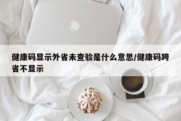 健康码显示外省未查验是什么意思/健康码跨省不显示