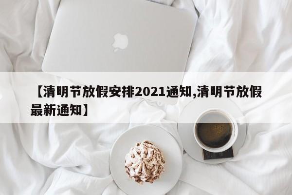【清明节放假安排2021通知,清明节放假最新通知】