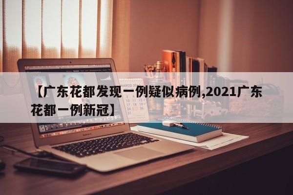 【广东花都发现一例疑似病例,2021广东花都一例新冠】