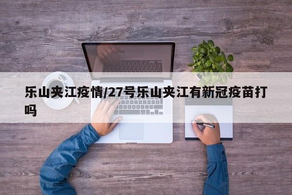 乐山夹江疫情/27号乐山夹江有新冠疫苗打吗