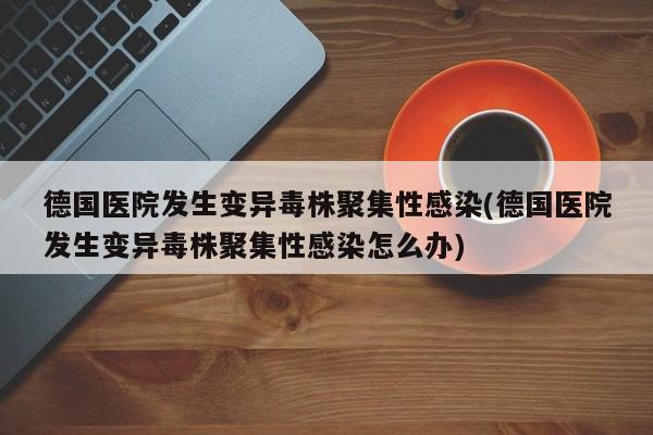 德国医院发生变异毒株聚集性感染(德国医院发生变异毒株聚集性感染怎么办)