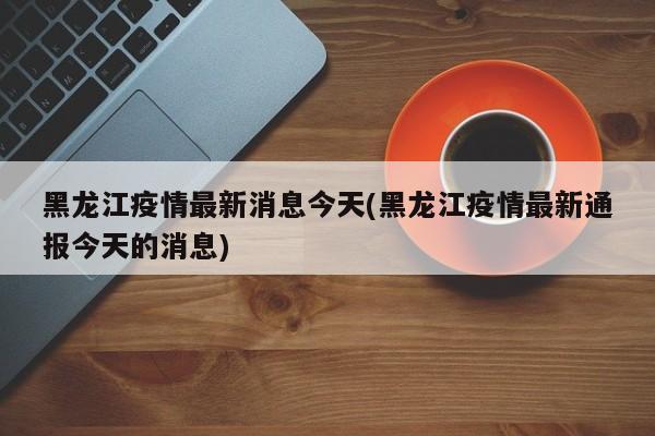黑龙江疫情最新消息今天(黑龙江疫情最新通报今天的消息)