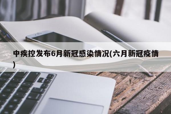 中疾控发布6月新冠感染情况(六月新冠疫情)