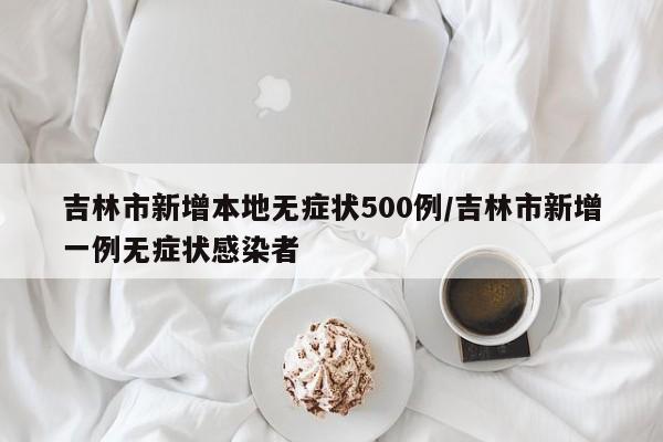 吉林市新增本地无症状500例/吉林市新增一例无症状感染者