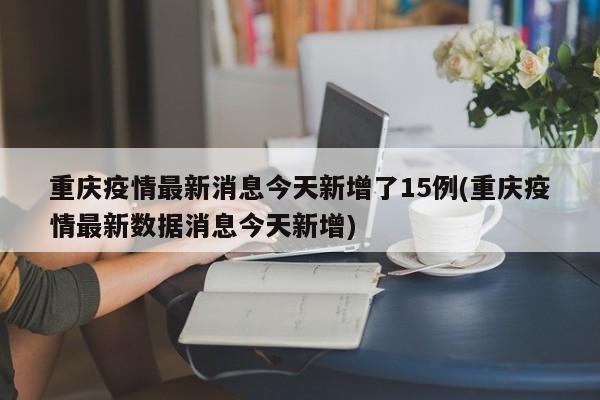 重庆疫情最新消息今天新增了15例(重庆疫情最新数据消息今天新增)