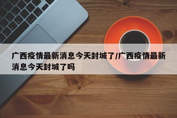 广西疫情最新消息今天封城了/广西疫情最新消息今天封城了吗