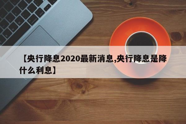 【央行降息2020最新消息,央行降息是降什么利息】