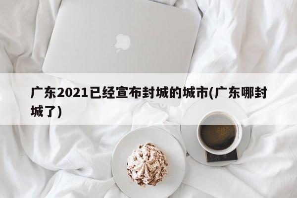 广东2021已经宣布封城的城市(广东哪封城了)