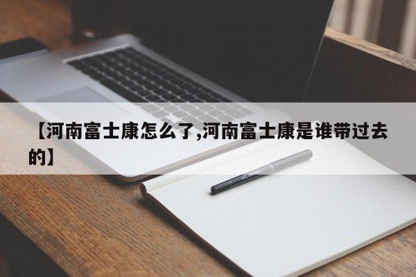 【河南富士康怎么了,河南富士康是谁带过去的】