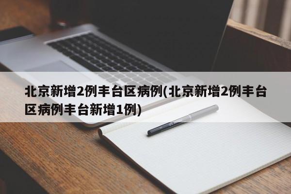 北京新增2例丰台区病例(北京新增2例丰台区病例丰台新增1例)