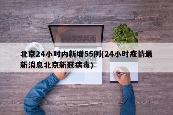 北京24小时内新增55例(24小时疫情最新消息北京新冠病毒)