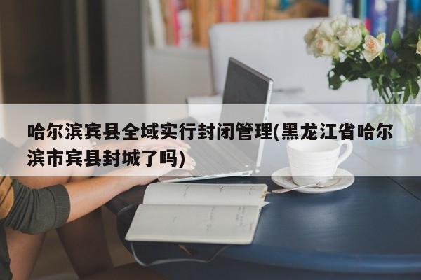 哈尔滨宾县全域实行封闭管理(黑龙江省哈尔滨市宾县封城了吗)