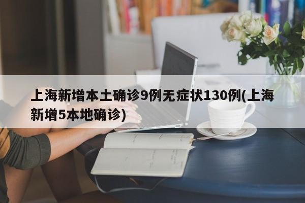 上海新增本土确诊9例无症状130例(上海新增5本地确诊)