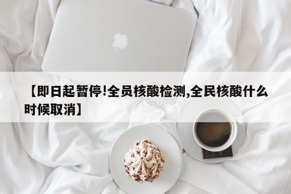 【即日起暂停!全员核酸检测,全民核酸什么时候取消】