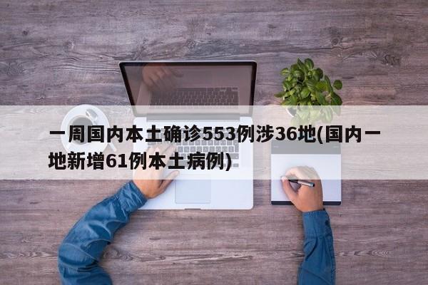 一周国内本土确诊553例涉36地(国内一地新增61例本土病例)