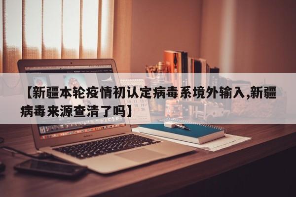 【新疆本轮疫情初认定病毒系境外输入,新疆病毒来源查清了吗】