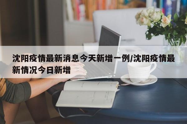沈阳疫情最新消息今天新增一例/沈阳疫情最新情况今日新增