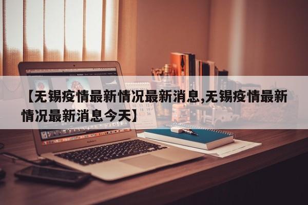 【无锡疫情最新情况最新消息,无锡疫情最新情况最新消息今天】