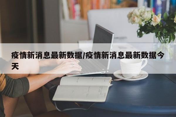 疫情新消息最新数据/疫情新消息最新数据今天