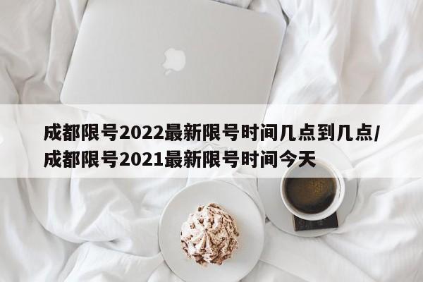 成都限号2022最新限号时间几点到几点/成都限号2021最新限号时间今天