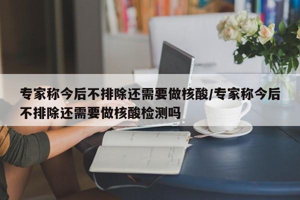 专家称今后不排除还需要做核酸/专家称今后不排除还需要做核酸检测吗