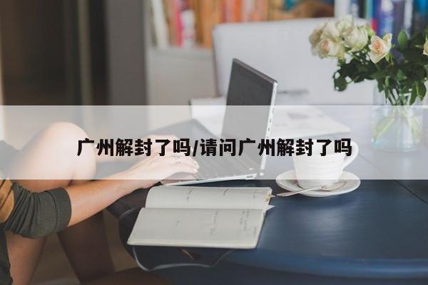 广州解封了吗/请问广州解封了吗