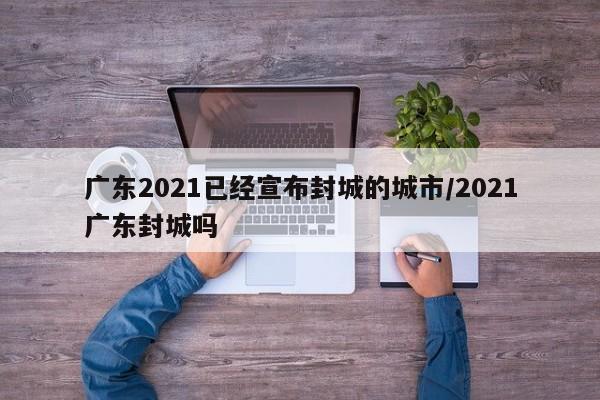 广东2021已经宣布封城的城市/2021广东封城吗
