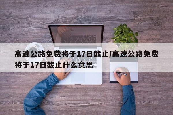 高速公路免费将于17日截止/高速公路免费将于17日截止什么意思