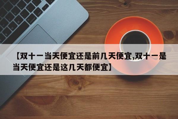 【双十一当天便宜还是前几天便宜,双十一是当天便宜还是这几天都便宜】