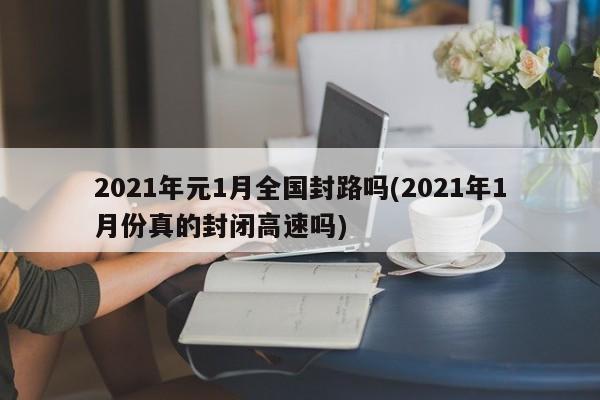 2021年元1月全国封路吗(2021年1月份真的封闭高速吗)