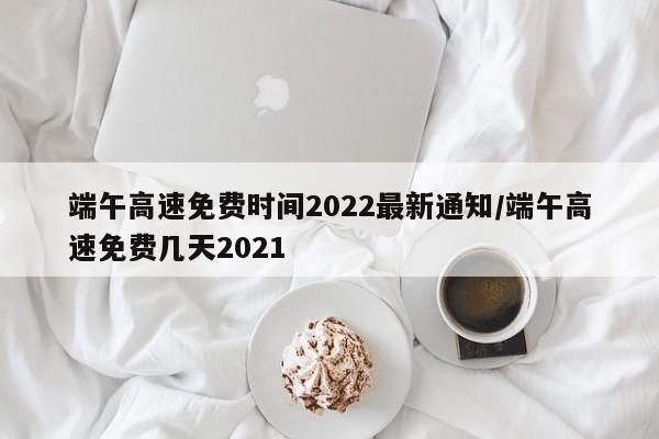 端午高速免费时间2022最新通知/端午高速免费几天2021