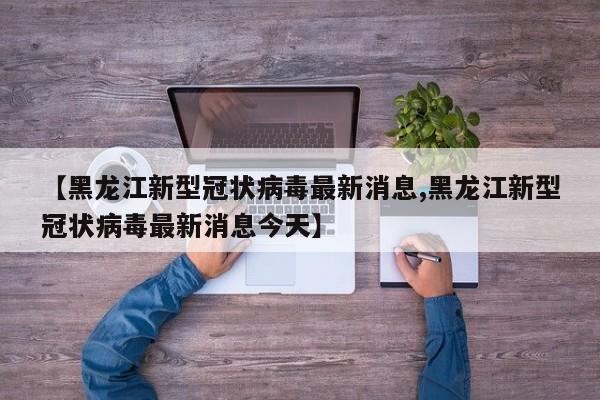 【黑龙江新型冠状病毒最新消息,黑龙江新型冠状病毒最新消息今天】