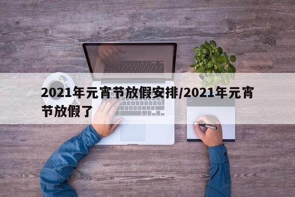 2021年元宵节放假安排/2021年元宵节放假了