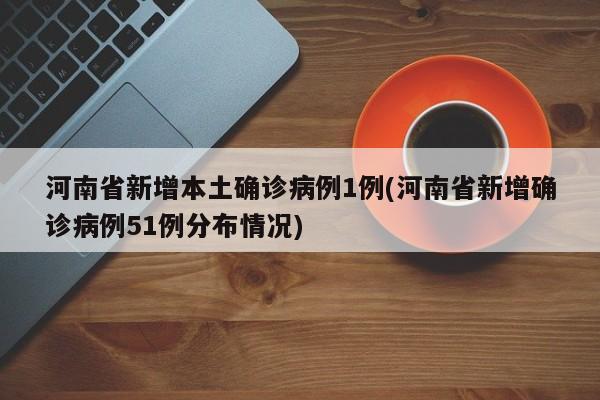 河南省新增本土确诊病例1例(河南省新增确诊病例51例分布情况)