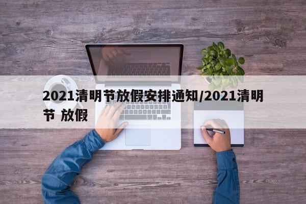 2021清明节放假安排通知/2021清明节 放假