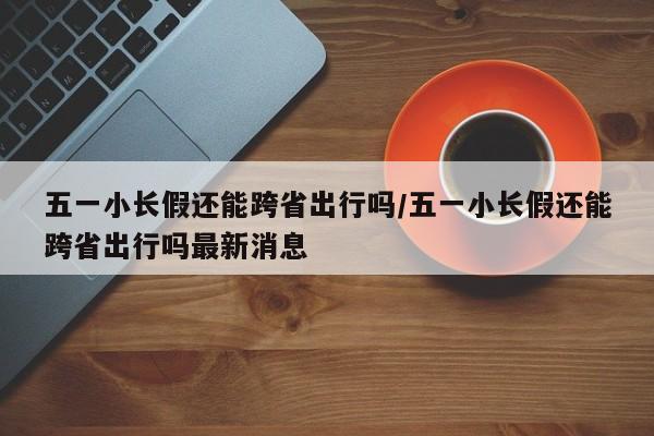 五一小长假还能跨省出行吗/五一小长假还能跨省出行吗最新消息