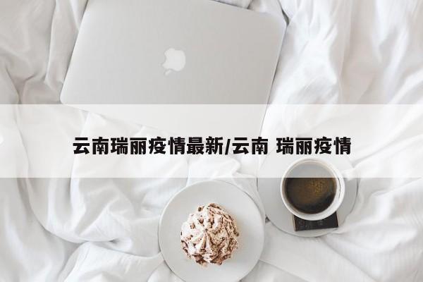 云南瑞丽疫情最新/云南 瑞丽疫情