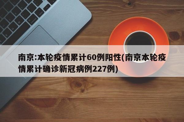 南京:本轮疫情累计60例阳性(南京本轮疫情累计确诊新冠病例227例)