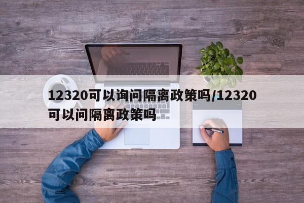 12320可以询问隔离政策吗/12320可以问隔离政策吗