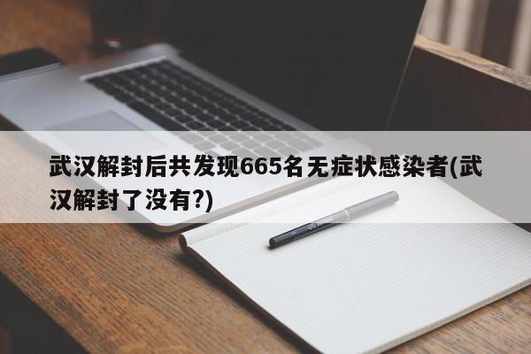 武汉解封后共发现665名无症状感染者(武汉解封了没有?)
