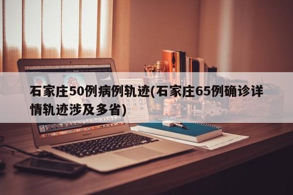 石家庄50例病例轨迹(石家庄65例确诊详情轨迹涉及多省)