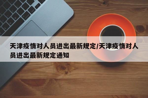 天津疫情对人员进出最新规定/天津疫情对人员进出最新规定通知