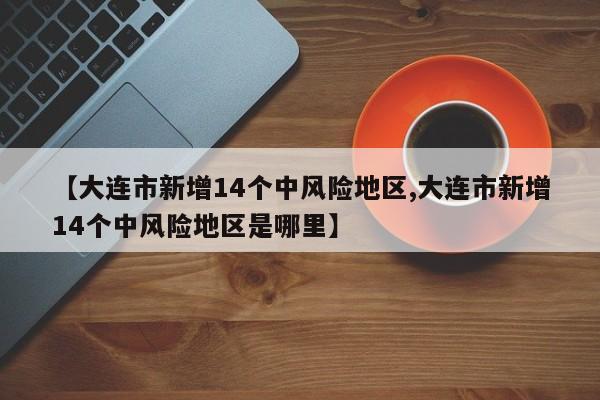 【大连市新增14个中风险地区,大连市新增14个中风险地区是哪里】
