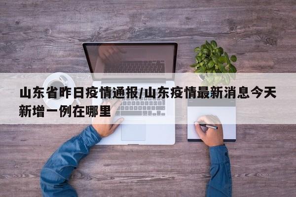 山东省昨日疫情通报/山东疫情最新消息今天新增一例在哪里