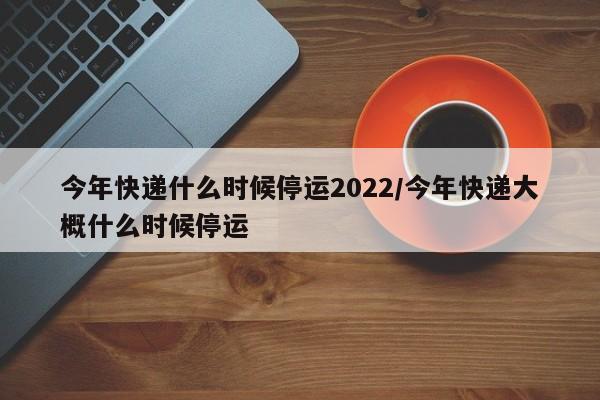 今年快递什么时候停运2022/今年快递大概什么时候停运