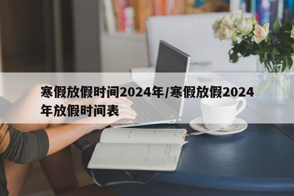 寒假放假时间2024年/寒假放假2024年放假时间表