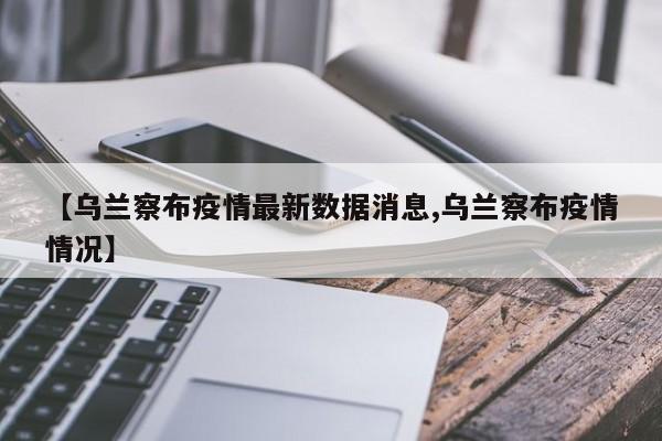 【乌兰察布疫情最新数据消息,乌兰察布疫情情况】