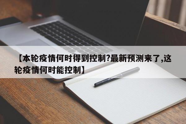 【本轮疫情何时得到控制?最新预测来了,这轮疫情何时能控制】