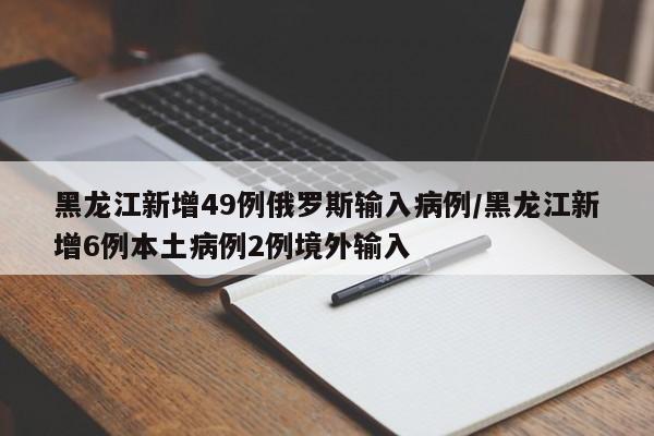 黑龙江新增49例俄罗斯输入病例/黑龙江新增6例本土病例2例境外输入
