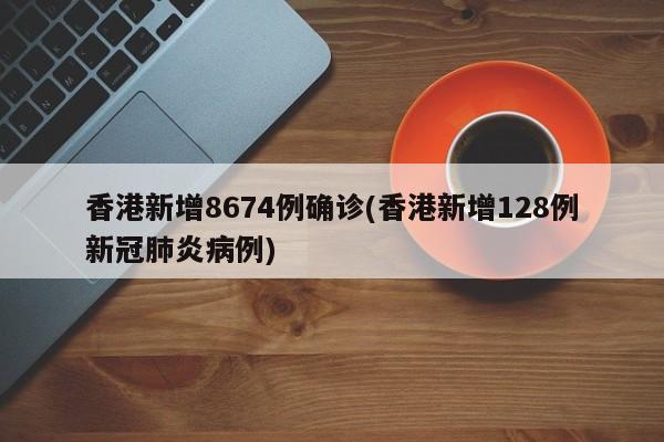 香港新增8674例确诊(香港新增128例新冠肺炎病例)